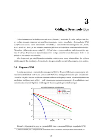 3
Códigos Desenvolvidos
O simulador de canal MIMO apresentado neste relatório é constituído de vários códigos-base. Es-
ses códigos simulam etapas de um canal de comunicação como a modulação e demodulação BPSK
ou QPSK dos dados a serem transmitidos e recebidos, a transmissão em um esquema SISO, SIMO,
MISO, MIMO e a detecção dos símbolos recebidos por meio do detector de máxima verossimilhança.
Além disso, códigos para a conversão A/D e D/A de leitura e reconstrução do áudio transmitido, téc-
nica de seleção de antenas de transmissão e outros códigos também foram elaborados. Todos os .m
ﬁles estão em anexo à esse relatório.
Aﬁm de garantir que os códigos desenvolvidos estão corretos foram feitas análises dos gráﬁcos
obtidos a partir das simulações. Os resultados são apresentados a seguir e fazem parte desta análise.
3.1 Esquema SISO
O código que simula a transmissão em esquema SISO foi desenvolvido tanto para um canal teó-
rico considerado ideal, onde existe apenas ruído AWGN na recepção, bem como para situações en-
contradas na prática como os canais com desvanecimento Rayleigh - onde todas as componentes
são do tipo multi-percurso - e Rice1 - onde existem uma ou mais componentes de visada direta entre
transmissor e receptor. O gráﬁco obtido a partir da simulação é apresentado a seguir.
0 5 10 15 20 25 30
10
−5
10
−4
10
−3
10
−2
10
−1
10
0
BER for SISO System with BPSK Modulation
SNR(dB)
BER
AWGN
Rayleigh Fading
Rice Fading
Figura 3.1: Comparativo entre as curvas de BER para o esquema SISO com modulação BPSK
1
A potência adotada para a componente de visada direta nesta e nas demais simulações deste relatório foi de 0.7
20
 