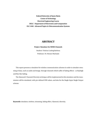 Federal University of Santa Maria
Center of Technology
Electrical Engineering Course
DELC - Department of Electronics and Computation
ELC 1040 - Advanced Topics in Telecommunication Systems
ABSTRACT
Project: Simulator for MIMO Channels
Student: Vinícius Ludwig Barbosa
Professor: Dr. Renato Machado
This report presents a simulator for wireless communication schemes in order to simulate strea-
ming of data, such as audio and image, through channels which suffer of fading effects - as Rayleigh
and Rice ﬂat-fading.
The Alamouti’s Transmit Diversity technique will be implemented in this simulator and the trans-
mission will be simulated, with pre-deﬁned SNR values, and also for the Single-Input Single Output
scheme.
Keywords: simulator, wireless, streaming, fading effect, Alamouti, diversity.
 