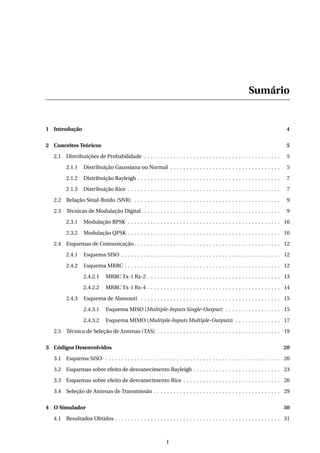 Sumário
1 Introdução 4
2 Conceitos Teóricos 5
2.1 Distribuições de Probabilidade . . . . . . . . . . . . . . . . . . . . . . . . . . . . . . . . . . . . . . . . . . 5
2.1.1 Distribuição Gaussiana ou Normal . . . . . . . . . . . . . . . . . . . . . . . . . . . . . . . . . . 5
2.1.2 Distribuição Rayleigh . . . . . . . . . . . . . . . . . . . . . . . . . . . . . . . . . . . . . . . . . . . . 7
2.1.3 Distribuição Rice . . . . . . . . . . . . . . . . . . . . . . . . . . . . . . . . . . . . . . . . . . . . . . . 7
2.2 Relação Sinal-Ruído (SNR) . . . . . . . . . . . . . . . . . . . . . . . . . . . . . . . . . . . . . . . . . . . . . 9
2.3 Técnicas de Modulação Digital . . . . . . . . . . . . . . . . . . . . . . . . . . . . . . . . . . . . . . . . . . 9
2.3.1 Modulação BPSK . . . . . . . . . . . . . . . . . . . . . . . . . . . . . . . . . . . . . . . . . . . . . . . 10
2.3.2 Modulação QPSK . . . . . . . . . . . . . . . . . . . . . . . . . . . . . . . . . . . . . . . . . . . . . . . 10
2.4 Esquemas de Comunicação . . . . . . . . . . . . . . . . . . . . . . . . . . . . . . . . . . . . . . . . . . . . . 12
2.4.1 Esquema SISO . . . . . . . . . . . . . . . . . . . . . . . . . . . . . . . . . . . . . . . . . . . . . . . . . 12
2.4.2 Esquema MRRC . . . . . . . . . . . . . . . . . . . . . . . . . . . . . . . . . . . . . . . . . . . . . . . . 12
2.4.2.1 MRRC Tx-1 Rx-2 . . . . . . . . . . . . . . . . . . . . . . . . . . . . . . . . . . . . . . . . . 13
2.4.2.2 MRRC Tx-1 Rx-4 . . . . . . . . . . . . . . . . . . . . . . . . . . . . . . . . . . . . . . . . . 14
2.4.3 Esquema de Alamouti . . . . . . . . . . . . . . . . . . . . . . . . . . . . . . . . . . . . . . . . . . . 15
2.4.3.1 Esquema MISO (Multiple-Inputs Single-Output) . . . . . . . . . . . . . . . . . 15
2.4.3.2 Esquema MIMO (Multiple-Inputs Multiple-Outputs) . . . . . . . . . . . . . . 17
2.5 Técnica de Seleção de Antenas (TAS) . . . . . . . . . . . . . . . . . . . . . . . . . . . . . . . . . . . . . . 19
3 Códigos Desenvolvidos 20
3.1 Esquema SISO . . . . . . . . . . . . . . . . . . . . . . . . . . . . . . . . . . . . . . . . . . . . . . . . . . . . . . 20
3.2 Esquemas sobre efeito de desvanecimento Rayleigh . . . . . . . . . . . . . . . . . . . . . . . . . . . 23
3.3 Esquemas sobre efeito de desvanecimento Rice . . . . . . . . . . . . . . . . . . . . . . . . . . . . . . 26
3.4 Seleção de Antenas de Transmissão . . . . . . . . . . . . . . . . . . . . . . . . . . . . . . . . . . . . . . . 29
4 O Simulador 30
4.1 Resultados Obtidos . . . . . . . . . . . . . . . . . . . . . . . . . . . . . . . . . . . . . . . . . . . . . . . . . . . 31
I
 