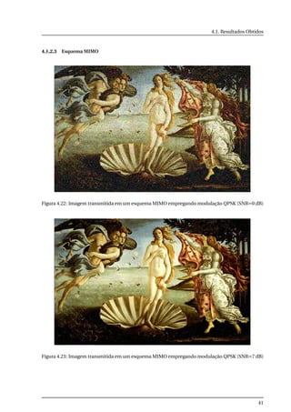 4.1. Resultados Obtidos
4.1.2.3 Esquema MIMO
Figura 4.22: Imagem transmitida em um esquema MIMO empregando modulação QPSK (SNR=0 dB)
Figura 4.23: Imagem transmitida em um esquema MIMO empregando modulação QPSK (SNR=7 dB)
41
 