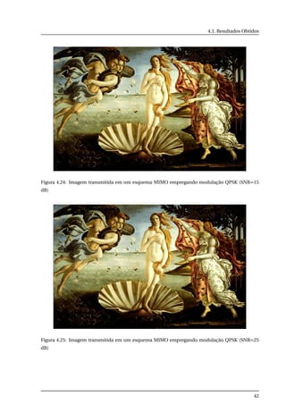 4.1. Resultados Obtidos
Figura 4.24: Imagem transmitida em um esquema MIMO empregando modulação QPSK (SNR=15
dB)
Figura 4.25: Imagem transmitida em um esquema MIMO empregando modulação QPSK (SNR=25
dB)
42
 