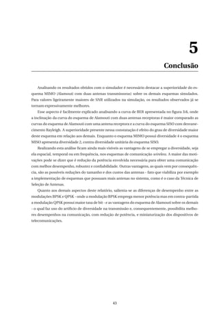 5
Conclusão
Analisando os resultados obtidos com o simulador é necessário destacar a superioridade do es-
quema MIMO (Alamouti com duas antenas transmissoras) sobre os demais esquemas simulados.
Para valores ligeiramente maiores de SNR utilizados na simulação, os resultados observados já se
tornam expressivamente melhores.
Esse aspecto é facilmente explicado analisando a curva de BER apresentada no ﬁgura 3.6, onde
a inclinação da curva do esquema de Alamouti com duas antenas receptoras é maior comparado as
curvas do esquema de Alamouti com uma antena receptora e a curva do esquema SISO com desvane-
cimento Rayleigh. A superioridade presente nessa constatação é efeito do grau de diversidade maior
deste esquema em relação aos demais. Enquanto o esquema MIMO possui diversidade 4 o esquema
MISO apresenta diversidade 2, contra diversidade unitária do esquema SISO.
Realizando esta análise ﬁcam ainda mais visíveis as vantagens de se empregar a diversidade, seja
ela espacial, temporal ou em frequência, nos esquemas de comunicação wireless. A maior das moti-
vações pode se dizer que é redução da potência envolvida necessária para obter uma comunicação
com melhor desempenho, robustez e conﬁabilidade. Outras vantagens, as quais vem por consequên-
cia, são as possíveis reduções do tamanho e dos custos das antenas - fato que viabiliza por exemplo
a implementação de esquemas que possuam mais antenas no sistema, como é o caso da Técnica de
Seleção de Antenas.
Quanto aos demais aspectos deste relatório, salienta-se as diferenças de desempenho entre as
modulações BPSK e QPSK - onde a modulação BPSK emprega menor potência mas em contra-partida
a modulação QPSK possui maior taxa de bit - e as vantagens do esquema de Alamouti sobre os demais
- o qual faz uso do artíﬁcio de diversidade na transmissão e, consequentemente, possibilita melho-
res desempenhos na comunicação, com redução de potência, e miniaturização dos dispositivos de
telecomunicações.
43
 