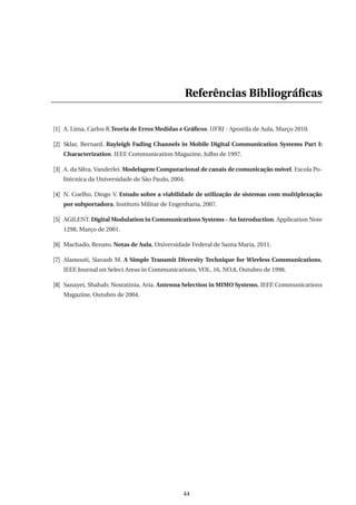 Referências Bibliográﬁcas
[1] A. Lima, Carlos R.Teoria de Erros Medidas e Gráﬁcos. UFRJ - Apostila de Aula, Março 2010.
[2] Sklar, Bernard. Rayleigh Fading Channels in Mobile Digital Communication Systems Part I:
Characterization. IEEE Communication Magazine, Julho de 1997.
[3] A. da Silva, Vanderlei. Modelagem Computacional de canais de comunicação móvel. Escola Po-
litécnica da Universidade de São Paulo, 2004.
[4] N. Coelho, Diogo V. Estudo sobre a viabilidade de utilização de sistemas com multiplexação
por subportadora. Instituto Militar de Engenharia, 2007.
[5] AGILENT. Digital Modulation in Communications Systems - An Introduction. Application Note
1298, Março de 2001.
[6] Machado, Renato. Notas de Aula, Universidade Federal de Santa Maria, 2011.
[7] Alamouti, Siavash M. A Simple Transmit Diversity Technique for Wireless Communications,
IEEE Journal on Select Areas in Communications, VOL. 16, NO.8, Outubro de 1998.
[8] Sanayei, Shahab; Nosratinia, Aria. Antenna Selection in MIMO Systems, IEEE Communications
Magazine, Outubro de 2004.
44
 