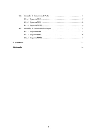 4.1.1 Simulador de Transmissão de Áudio . . . . . . . . . . . . . . . . . . . . . . . . . . . . . . . . . 31
4.1.1.1 Esquema SISO . . . . . . . . . . . . . . . . . . . . . . . . . . . . . . . . . . . . . . . . . . 31
4.1.1.2 Esquema MISO . . . . . . . . . . . . . . . . . . . . . . . . . . . . . . . . . . . . . . . . . 33
4.1.1.3 Esquema MIMO . . . . . . . . . . . . . . . . . . . . . . . . . . . . . . . . . . . . . . . . . 35
4.1.2 Simulador de Transmissão de Imagem . . . . . . . . . . . . . . . . . . . . . . . . . . . . . . . 37
4.1.2.1 Esquema SISO . . . . . . . . . . . . . . . . . . . . . . . . . . . . . . . . . . . . . . . . . . 37
4.1.2.2 Esquema MISO . . . . . . . . . . . . . . . . . . . . . . . . . . . . . . . . . . . . . . . . . 39
4.1.2.3 Esquema MIMO . . . . . . . . . . . . . . . . . . . . . . . . . . . . . . . . . . . . . . . . . 41
5 Conclusão 43
Bibliograﬁa 44
II
 