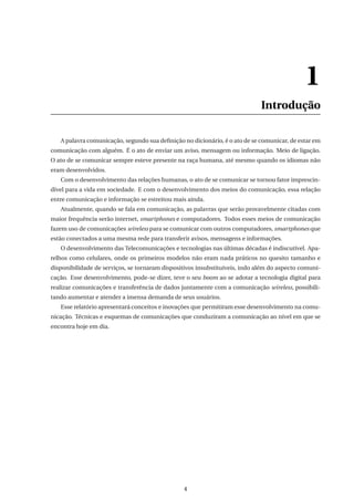 1
Introdução
A palavra comunicação, segundo sua deﬁnição no dicionário, é o ato de se comunicar, de estar em
comunicação com alguém. É o ato de enviar um aviso, mensagem ou informação. Meio de ligação.
O ato de se comunicar sempre esteve presente na raça humana, até mesmo quando os idiomas não
eram desenvolvidos.
Com o desenvolvimento das relações humanas, o ato de se comunicar se tornou fator imprescin-
dível para a vida em sociedade. E com o desenvolvimento dos meios do comunicação, essa relação
entre comunicação e informação se estreitou mais ainda.
Atualmente, quando se fala em comunicação, as palavras que serão provavelmente citadas com
maior frequência serão internet, smartphones e computadores. Todos esses meios de comunicação
fazem uso de comunicações wireless para se comunicar com outros computadores, smartphones que
estão conectados a uma mesma rede para transferir avisos, mensagens e informações.
O desenvolvimento das Telecomunicações e tecnologias nas últimas décadas é indiscutível. Apa-
relhos como celulares, onde os primeiros modelos não eram nada práticos no quesito tamanho e
disponibilidade de serviços, se tornaram dispositivos insubstituíveis, indo além do aspecto comuni-
cação. Esse desenvolvimento, pode-se dizer, teve o seu boom ao se adotar a tecnologia digital para
realizar comunicações e transferência de dados juntamente com a comunicação wireless, possibili-
tando aumentar e atender a imensa demanda de seus usuários.
Esse relatório apresentará conceitos e inovações que permitiram esse desenvolvimento na comu-
nicação. Técnicas e esquemas de comunicações que conduziram a comunicação ao nível em que se
encontra hoje em dia.
4
 