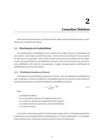 2
Conceitos Teóricos
Nesta seção serão apresentados, de maneira sucinta, alguns conceitos importantes para o enten-
dimento do conteúdo deste relatório.
2.1 Distribuições de Probabilidade
Uma distribuição de probabilidade, como o próprio nome sugere, descreve a probabilidade de
uma variável - por exemplo, a idade de um aluno - ocorrer dentro de uma faixa de valores possíveis
de uma amostra ou população - para o dado exemplo, o equivalente aos estudantes de um colégio.
A partir de uma distribuição de probabilidade é possível se obter características de uma amostra e,
com credibilidade, obter dados de uma população. A seguir, são apresentadas as distribuições de
probabilidade presentes neste relatório:
2.1.1 Distribuição Gaussiana ou Normal
A distribuição de probabilidade Gaussiana ou Normal é uma das distribuições probabilísticas
mais conhecidas no estudo de Estatística e Probabilidade pelo fato de descrever vários fenômenos
naturais e populacionais. Sua função densidade de probabilidade é dada por:
y =
1
σ 2π
e
−
(x−µ)2
2σ2
(2.1)
Onde:
y é a frequência relativa;
σ é o desvio padrão, referente ao espalhamento da curva;
σ2 é a variância, equivalente ao quadrado do desvio padrão;
µ é a média da amostra, onde estará o centro da distribuição;
x é o valor da amostra;
A envoltória resultante da equação 2.1 é apresentada na ﬁgura abaixo. É importante salientar que
a distribuição normal é padronizada com média igual à zero e desvio padrão igual à 1 [1]. Na ﬁgura,
foram adotados outros valores para tornar perceptível os efeitos dos parâmetros.
5
 