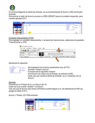 11
Si continúa llegando la señal de entrada, se va incrementando el Accum y DN continuará
activado.
Para borrar el valor de Accum se pone un RES (RESET) para el contador requerido, para
nuestro ejemplo C5:1.
Contador Descendente (CTD).
Para agregar un contador descendente, ir al panel de instrucciones, seleccionar la pestaña
Timer/Counter y CTD.
Aparecerá lo siguiente:
Se programan los mismos parámetros que al CTU:
Counter, Preset y Accum.
Funciona de la siguiente manera:
Si el Accum es mayor que el Preset, se activará el DN.
Cada vez que reciba la señal de entrada, va a ir restando uno al
Accum.
Ejemplo.
Pondremos un Preset de 5 y un Accum de 10.
Cada vez que cuente, restará 1 al Accum.
Una vez que el Accum sea menor al Preset (cuando llegue a 4). Se desactivará el DN (se
apaga la salida O:2/1).
Accum > Preset, C5:1/DN activado.
 