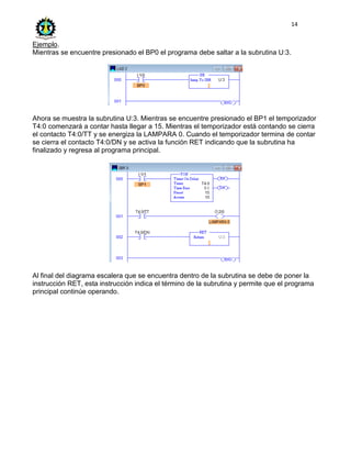 14
Ejemplo.
Mientras se encuentre presionado el BP0 el programa debe saltar a la subrutina U:3.
Ahora se muestra la subrutina U:3. Mientras se encuentre presionado el BP1 el temporizador
T4:0 comenzará a contar hasta llegar a 15. Mientras el temporizador está contando se cierra
el contacto T4:0/TT y se energiza la LAMPARA 0. Cuando el temporizador termina de contar
se cierra el contacto T4:0/DN y se activa la función RET indicando que la subrutina ha
finalizado y regresa al programa principal.
Al final del diagrama escalera que se encuentra dentro de la subrutina se debe de poner la
instrucción RET, esta instrucción indica el término de la subrutina y permite que el programa
principal continúe operando.
 
