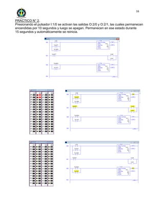 16
PRACTICO N° 2.
Presionando el pulsador I:1/0 se activan las salidas O:2/0 y O:2/1, las cuales permanecen
encendidas por 10 segundos y luego se apagan. Permanecen en ese estado durante
15 segundos y automáticamente se reinicia.
 