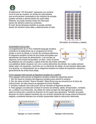 3
Al seleccionar “I/O Simulator” aparecerá una ventana
como la que se muestra, en donde los interruptores
que se encuentran conectados a los módulos de entrada
pueden cerrarse o abrirse dando clic sobre ellos.
Además, se puede cambiar el tipo de interruptor
dando clic derecho sobre los contactos.
El color de las lámparas también se puede cambiar
dando clic derecho sobre ellas y seleccionando el color.
Simulador de entradas y salidas.
DIAGRAMA ESCALERA.
La programación de un PLC mediante lenguaje escalera
consiste en la elaboración de un programa en forma
similar a como se dibuja un circuito de contactos eléctricos.
El diagrama escalera consta de dos líneas principales que
representan las líneas de alimentación. Los circuitos se
disponen como líneas horizontales, es decir, como si fueran
los peldaños de una escalera, sujetos entre las dos líneas verticales.
Los peldaños deben empezar con uno o varios elementos de entrada, los cuales siempre
deben estar a la izquierda; y terminar con un elemento de salida, el cual siempre debe estar
a la derecha. La interpretación de un diagrama escalera se realiza de izquierda a derecha y
generalmente de arriba hacia abajo.
Como agregar instrucciones al diagrama escalera en LogixPro.
Para agregar instrucciones al diagrama escalera realiza los siguientes pasos:
1. Dar clic sobre la ventana del diagrama escalera para activar la ventana.
2. Dar clic sobre el botón “Nuevo Escalón” (New Rung) que se encuentra en la barra de
instrucciones, de esta manera se agregará el primer escalón.
3. Arrastra cualquier otra instrucción que se necesite al diagrama escalera.
4. Para agregar una dirección (indicar el número de entrada, salida, temporizador, contador,
etc. a utilizar) a la instrucción, dar doble clic sobre el signo de interrogación que aparece
sobre la instrucción y escribir la dirección en el cuadro que aparecerá. También se puede
alcanzar el mismo objetivo haciendo clic con el botón izquierdo del mouse sobre la dirección
elegida y arrastrarla siempre con el botón presionado hasta la instrucción destinada.
Agregar un nuevo escalón. Agregar instrucciones.
 