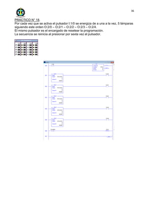 36
PRACTICO N° 18.
Por cada vez que se activa el pulsador I:1/0 se energiza de a una a la vez, 5 lámparas
siguiendo este orden O:2/0 – O:2/1 – O:2/2 – O:2/3 – O:2/4.
El mismo pulsador es el encargado de resetear la programación.
La secuencia se reinicia al presionar por sexta vez el pulsador.
 