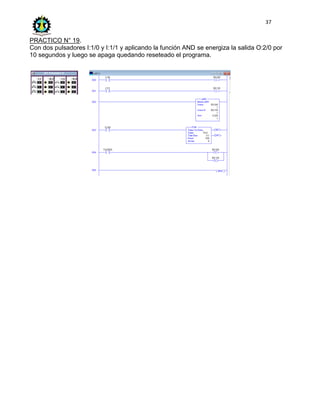 37
PRACTICO N° 19.
Con dos pulsadores I:1/0 y I:1/1 y aplicando la función AND se energiza la salida O:2/0 por
10 segundos y luego se apaga quedando reseteado el programa.
 