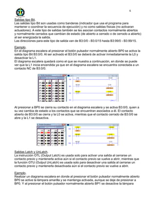 6
Salidas tipo Bit.
Las salidas tipo Bit son usadas como banderas (indicador que usa el programa para
mantener o coordinar la secuencia de ejecución) y no como salidas físicas (no activaran
actuadores). A este tipo de salidas también se les asocian contactos normalmente abiertos
y normalmente cerrados que cambian de estado (de abierto a cerrado o de cerrado a abierto)
al ser energizada la salida.
Las direcciones para este tipo de salida van de B3:0/0 - B3:0/15 hasta B3:99/0 - B3:99/15.
Ejemplo.
En el diagrama escalera al presionar el botón pulsador normalmente abierto BP0 se activa la
salida tipo Bit B3:0/0. Al ser activado el B3:0/0 se deberá de activar inmediatamente la L0 y
desactivar la L1.
El diagrama escalera quedará como el que se muestra a continuación, en donde se puede
ver que la L1 inicia encendida ya que en el diagrama escalera se encuentra conectada a un
contacto NC de B3:0/0.
Al presionar a BP0 se cierra su contacto en el diagrama escalera y se activa B3:0/0, quien a
su vez cambia de estado a los contactos que se encuentran asociados a él. El contacto
abierto de B3:0/0 se cierra y la L0 se activa, mientras que el contacto cerrado de B3:0/0 se
abre y la L1 se desactiva.
Salidas Latch y UnLatch.
La instrucción OTL (Output Latch) es usada solo para activar una salida al cerrarse un
contacto previo y mantenerla activa aún si el contacto previo se vuelve a abrir, mientras que
la función OTU (Output UnLatch) es usada solo para desactivar una salida al cerrarse un
contacto previo y mantenerla desactivada aún si el contacto previo se vuelve a abrir.
Ejemplo.
Realizar un diagrama escalera en donde al presionar el botón pulsador normalmente abierto
BP0 se active la lámpara amarilla y se mantenga activada, aunque se deje de presionar a
BP0. Y al presionar el botón pulsador normalmente abierto BP1 se desactive la lámpara
 