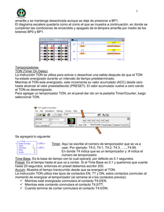 7
amarilla y se mantenga desactivada aunque se deje de presionar a BP1.
El diagrama escalera quedaría como el como el que se muestra a continuación, en donde se
cumplirían las condiciones de encendido y apagado de la lámpara amarilla por medio de los
botones BP0 y BP1.
Temporizadores.
TON (Timer On Delay).
La instrucción TON se utiliza para activar o desactivar una salida después de que el TON
ha estado energizado durante un intervalo de tiempo predeterminado.
Mientras el TON este energizado, este incrementa su valor acumulado (ACC) desde cero
hasta alcanzar al valor preestablecido (PRESET). El valor acumulado vuelve a cero cando
el TON es desenergizado.
Para agregar un temporizador TON, en el panel dar clic en la pestaña Timer/Counter, luego
seleccionar TON.
Se agregará lo siguiente:
Timer. Aquí se escribe el número de temporizador que se va a
usar. Por ejemplo: T4:0, T4:1, T4:2, T4:3, …..,T4:99.
En donde T4 indica que es un temporizador y :# indica el
número de temporizador.
Time Base. Es la base de tiempo con la cual operará, por defecto es 0.1 segundos.
Preset. Es el tiempo hasta el que va a contar. Si el Time Base es 0.1 y queremos que cuente
hasta 20 segundos, entonces en preset debemos escribir 200.
Accum. Muestra el tiempo transcurrido desde que se energizó el TON.
La instrucción TON utiliza tres tipos de contactos EN, TT y DN, estos contactos conmutan al
momento de energizar al temporizador (al cerrarse el o los contactos previos):
 Mientras esté energizado conmutara el contacto T4:0/EN.
 Mientras este contando conmutara el contacto T4:0/TT.
 Cuando termine de contar conmutara el contacto T4:0/DN.
 