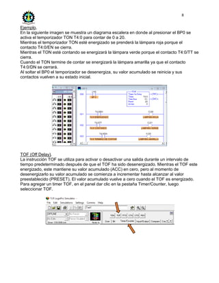 8
Ejemplo.
En la siguiente imagen se muestra un diagrama escalera en donde al presionar el BP0 se
activa el temporizador TON T4:0 para contar de 0 a 20.
Mientras el temporizador TON esté energizado se prenderá la lámpara roja porque el
contacto T4:0/EN se cierra.
Mientras el TON esté contando se energizará la lámpara verde porque el contacto T4:0/TT se
cierra.
Cuando el TON termine de contar se energizará la lámpara amarilla ya que el contacto
T4:0/DN se cerrará.
Al soltar el BP0 el temporizador se desenergiza, su valor acumulado se reinicia y sus
contactos vuelven a su estado inicial.
TOF (Off Delay).
La instrucción TOF se utiliza para activar o desactivar una salida durante un intervalo de
tiempo predeterminado después de que el TOF ha sido desenergizado. Mientras el TOF este
energizado, este mantiene su valor acumulado (ACC) en cero, pero al momento de
desenergizarlo su valor acumulado se comienza a incrementar hasta alcanzar al valor
preestablecido (PRESET). El valor acumulado vuelve a cero cuando el TOF es energizado.
Para agregar un timer TOF, en el panel dar clic en la pestaña Timer/Counter, luego
seleccionar TOF.
 
