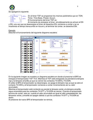 9
Se agregará lo siguiente:
En el timer TOF se programan los mismos parámetros que en TON:
Timer, Time Base, Preset, Accum.
El funcionamiento del timer TOF es:
Al momento de energizar el timer, simultáneamente se activan el EN
y DN, una vez que se desenergiza el timer se desactiva EN, comienza a contar y se va
mostrando el tiempo transcurrido en Accum y al terminar de contar, se desactiva DN.
Ejemplo.
Describir el funcionamiento del siguiente diagrama escalera:
En la siguiente imagen se muestra un diagrama escalera en donde al presionar el BP0 se
energiza el temporizador TOF T4:0. Mientras el TOF esté energizado se prenderá la lámpara
roja y la lámpara amarilla ya que se cierran los contactos T4:0/EN y T4:0/DN.
Al soltar el BP0 el temporizador se desenergiza, se apaga la lámpara roja ya que se abre el
contacto T4:0/EN y el temporizador comienza a contar incrementando así su valor
acumulado.
Mientras el temporizador está contando se prende la lámpara verde y la lámpara amarilla
sigue encendida pues los contactos T4:0/TT y T4:0/DN se cierran. Cuando el temporizado
termina de contar, esto es, cuando el valor acumulado es igual al valor preestablecido, las
lámparas verde y amarilla se apagan debido a que los contactos T4:0/TT y T4:0/DN se
abren.
Al presionar de nuevo BP0 el temporizador se reinicia.
 