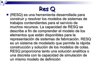 Res Q (RESQ) es una herramienta desarrollada para construir y resolver los modelos de sistemas de trabajos contendientes para el servicio de muchos recursos. La capacidad de RESQ se describe a fin de comprender el modelo de los elementos que están disponibles para la representación de sistemas de fabricación. RESQ es un sistema de modelado que permite la rápida construcción y solución de los modelos de colas. RESQ proporciona tanto una solución analítica o una discreta con la capacidad de simulación de un mismo modelo de definición 