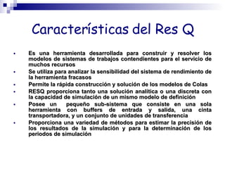 Características del Res Q Es una herramienta desarrollada para construir y resolver los modelos de sistemas de trabajos contendientes para el servicio de muchos recursos Se utiliza para analizar la sensibilidad del sistema de rendimiento de la herramienta fracasos Permite la rápida construcción y solución de los modelos de Colas RESQ proporciona tanto una solución analítica o una discreta con la capacidad de simulación de un mismo modelo de definición Posee un  pequeño sub-sistema que consiste en una sola herramienta con buffers de entrada y salida, una cinta transportadora, y un conjunto de unidades de transferencia Proporciona una variedad de métodos para estimar la precisión de los resultados de la simulación y para la determinación de los periodos de simulación 