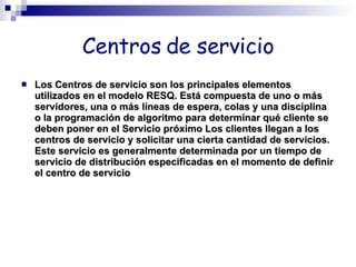 Centros de servicio Los Centros de servicio son los principales elementos utilizados en el modelo RESQ. Está compuesta de uno o más servidores, una o más líneas de espera, colas y una disciplina o la programación de algoritmo para determinar qué cliente se deben poner en el Servicio próximo Los clientes llegan a los centros de servicio y solicitar una cierta cantidad de servicios. Este servicio es generalmente determinada por un tiempo de servicio de distribución especificadas en el momento de definir el centro de servicio  