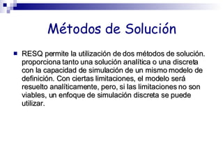 Métodos de Solución RESQ permite la utilización de dos métodos de solución. proporciona tanto una solución analítica o una discreta con la capacidad de simulación de un mismo modelo de definición. Con ciertas limitaciones, el modelo será resuelto analíticamente, pero, si las limitaciones no son viables, un enfoque de simulación discreta se puede utilizar. 