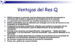 Ventajas del Res Q RESQ incorpora un elevado nivel de idioma para describir brevemente la estructura del modelo y especificar las limitaciones de la solución La capacidad para describir los modelos jerárquicos en una moda Define submodelos que se utilizarán por analogía con el uso de macros en los lenguajes de programación Proporciona una gran variedad de métodos para estimar la precisión de los resultados de la simulación y para la determinación de los periodos de simulación Permite a los usuarios una especificación  más general  `` Redes de Colas Extendidas'' y el uso discreto “caso de simulación” para estimar Medidas en la  ejecución Se permite el rápido desarrollo de modelos de simulación sin la necesidad de programar una simulación mediante un lenguaje de programación Se incluyen modernas técnicas de simulación estadística Posee una  gráfica de usuario Interfaz 