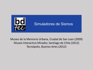 Museo de la Memoria Urbana, Ciudad de San Juan (2009)
Museo Interactivo Mirador, Santiago de Chile (2012)
Tecnópolis, Buenos Aires (2012)
Simuladores de Sismos
 