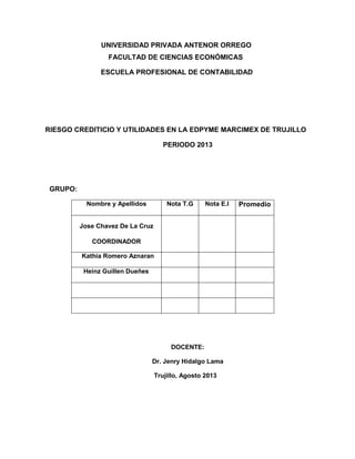 UNIVERSIDAD PRIVADA ANTENOR ORREGO
FACULTAD DE CIENCIAS ECONÓMICAS
ESCUELA PROFESIONAL DE CONTABILIDAD
RIESGO CREDITICIO Y UTILIDADES EN LA EDPYME MARCIMEX DE TRUJILLO
PERIODO 2013
GRUPO:
Nombre y Apellidos Nota T.G Nota E.I Promedio
Jose Chavez De La Cruz
COORDINADOR
Kathia Romero Aznaran
Heinz Guillen Dueñes
DOCENTE:
Dr. Jenry Hidalgo Lama
Trujillo, Agosto 2013
 