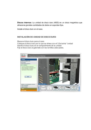 Discos internos: La unidad de disco duro (HDD) es un disco magnético que
almacena grandes cantidades de datos en soportes fijos.

Instale el disco duro en el caso.



INSTALACIÓN DE UNIDAD DE DISCO DURO

Mueva el disco duro para el caso
Coloque el disco duro por lo que se alinea con el 3.5a bahía "unidad
Inserte el disco duro en el compartimento de la unidad
Fije el disco duro al gabinete con los tornillos adecuados.
 