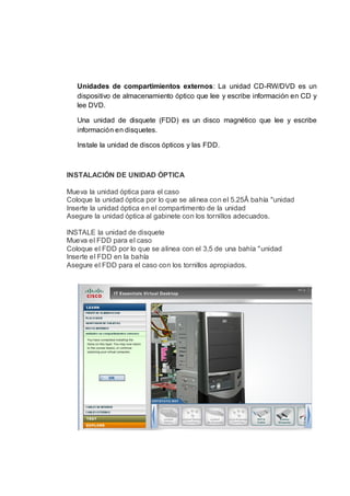 Unidades de compartimientos externos: La unidad CD-RW/DVD es un
   dispositivo de almacenamiento óptico que lee y escribe información en CD y
   lee DVD.

   Una unidad de disquete (FDD) es un disco magnético que lee y escribe
   información en disquetes.

   Instale la unidad de discos ópticos y las FDD.



INSTALACIÓN DE UNIDAD ÓPTICA

Mueva la unidad óptica para el caso
Coloque la unidad óptica por lo que se alinea con el 5.25Â bahía "unidad
Inserte la unidad óptica en el compartimento de la unidad
Asegure la unidad óptica al gabinete con los tornillos adecuados.

INSTALE la unidad de disquete
Mueva el FDD para el caso
Coloque el FDD por lo que se alinea con el 3,5 de una bahía "unidad
Inserte el FDD en la bahía
Asegure el FDD para el caso con los tornillos apropiados.
 