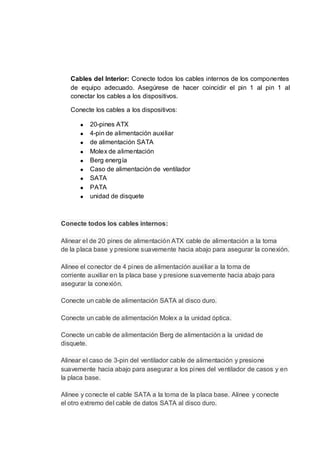 Cables del Interior: Conecte todos los cables internos de los componentes
   de equipo adecuado. Asegúrese de hacer coincidir el pin 1 al pin 1 al
   conectar los cables a los dispositivos.

   Conecte los cables a los dispositivos:

          20-pines ATX
          4-pin de alimentación auxiliar
          de alimentación SATA
          Molex de alimentación
          Berg energía
          Caso de alimentación de ventilador
          SATA
          PATA
          unidad de disquete



Conecte todos los cables internos:

Alinear el de 20 pines de alimentación ATX cable de alimentación a la toma
de la placa base y presione suavemente hacia abajo para asegurar la conexión.

Alinee el conector de 4 pines de alimentación auxiliar a la toma de
corriente auxiliar en la placa base y presione suavemente hacia abajo para
asegurar la conexión.

Conecte un cable de alimentación SATA al disco duro.

Conecte un cable de alimentación Molex a la unidad óptica.

Conecte un cable de alimentación Berg de alimentación a la unidad de
disquete.

Alinear el caso de 3-pin del ventilador cable de alimentación y presione
suavemente hacia abajo para asegurar a los pines del ventilador de casos y en
la placa base.

Alinee y conecte el cable SATA a la toma de la placa base. Alinee y conecte
el otro extremo del cable de datos SATA al disco duro.
 