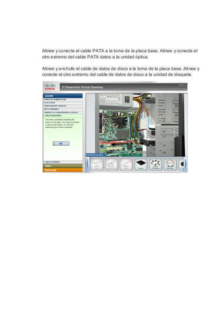 Alinee y conecte el cable PATA a la toma de la placa base. Alinee y conecte el
otro extremo del cable PATA datos a la unidad óptica.

Alinee y enchufe el cable de datos de disco a la toma de la placa base. Alinee y
conecte el otro extremo del cable de datos de disco a la unidad de disquete.
 