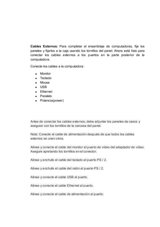 Cables Externos: Para completar el ensamblaje de computadoras, fije los
paneles y fijarlos a la caja usando los tornillos del panel. Ahora está listo para
conectar los cables externos a los puertos en la parte posterior de la
computadora.

Conecte los cables a la computadora:

       Monitor
       Teclado
       Mouse
       USB
       Ethernet
       Paralelo
       Potencia(power)




Antes de conectar los cables externos, debe adjuntar los paneles de casos y
asegurar con los tornillos de la carcasa del panel.

Nota: Conecte el cable de alimentación después de que todos los cables
externos se unen otros.

Alinee y conecte el cable del monitor al puerto de vídeo del adaptador de vídeo.
Asegure apretando los tornillos en el conector.

Alinee y enchufe el cable del teclado al puerto PS / 2.

Alinee y enchufe el cable del ratón al puerto PS / 2.

Alinee y conecte el cable USB al puerto.

Alinee y conecte el cable Ethernet al puerto.

Alinee y conecte el cable de alimentación al puerto.
 