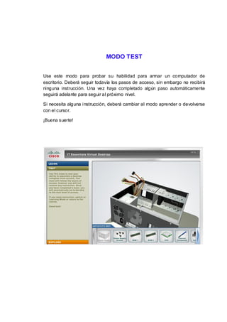 MODO TEST


Use este modo para probar su habilidad para armar un computador de
escritorio. Deberá seguir todavía los pasos de acceso, sin embargo no recibirá
ninguna instrucción. Una vez haya completado algún paso automáticamente
seguirá adelante para seguir al próximo nivel.

Si necesita alguna instrucción, deberá cambiar al modo aprender o devolverse
con el cursor.

¡Buena suerte!
 