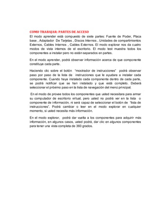 COMO TRABAJAR: PARTES DE ACCESO
El modo aprender está compuesto de siete partes: Fuente de Poder, Placa
base , Adaptador De Tarjetas , Discos Internos , Unidades de compartimientos
Externos, Cables Internos , Cables Externos. El modo explorar nos da cuatro
modos de vista internos de el escritorio. El modo test muestra todos los
componentes a instalar pero no están separados en partes.

En el modo aprender, podrá observar información acerca de que componente
constituye cada parte.

Haciendo clic sobre el botón “mostrador de instrucciones” podrá observar
paso por paso de la lista de instrucciones que le ayudara a instalar cada
componente. Cuando haya instalado cada componente dentro de cada parte,
se podrá notificar que se han instalado y que está completo. Deberá
seleccionar el próximo paso en la lista de navegación del menú principal.

 En el modo de provee todos los componentes que usted necesitara para armar
su computador de escritorio virtual, pero usted no podrá ver en la lista o
componente de información, ni será capaz de seleccionar el botón de “lista de
instrucciones”. Podrá cambiar o leer en el modo explorar en cualquier
momento, si usted necesita más información.

En el modo explorar, podrá dar vuelta a los componentes para adquirir más
información, en algunos casos, usted podrá, dar clic en algunos componentes
para tener una vista completa de 360 grados.
 