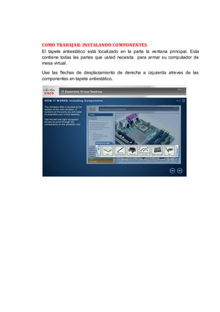 COMO TRABAJAR: INSTALANDO COMPONENTES
El tapete antiestático está localizado en la parte la ventana principal. Esta
contiene todas las partes que usted necesita para armar su computador de
mesa virtual.

Use las flechas de desplazamiento de derecha a izquierda atreves de las
componentes en tapete antiestático.
 