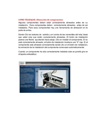COMO TRABAJAR: Alineación de componentes
Algunos componentes deben estar correctamente alineados antes de su
instalación. Esos componentes deben correctamente alineados antes de ser
instalados. Para esos componentes hay una herramienta de alineación en la
parte de arriba.

Dando Clic los botones de sentido y en contra de las manecillas del reloj hasta
que usted crea que están correctamente alineadas. El botón de instalación
parece una flecha apuntando hacia abajo. Clic en instalar el componente. Si no
está correctamente alineado, el botón de instalación mostrara una “X” roja. Si el
componente está alineado correctamente dando clic en el botón de instalación,
la animación de la instalación del componente comenzara automáticamente.

Cuando un componente ha sido correctamente instalado este se pondrá gris en
el tapete antiestático.
 