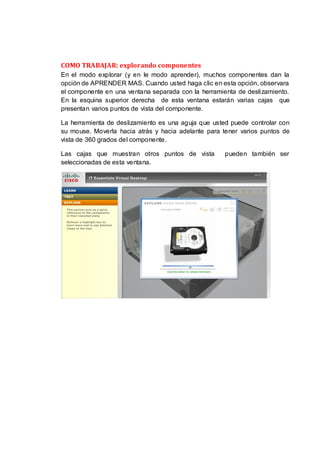 COMO TRABAJAR: explorando componentes
En el modo explorar (y en le modo aprender), muchos componentes dan la
opción de APRENDER MAS. Cuando usted haga clic en esta opción, observara
el componente en una ventana separada con la herramienta de deslizamiento.
En la esquina superior derecha de esta ventana estarán varias cajas que
presentan varios puntos de vista del componente.

La herramienta de deslizamiento es una aguja que usted puede controlar con
su mouse. Moverla hacia atrás y hacia adelante para tener varios puntos de
vista de 360 grados del componente.

Las cajas que muestran otros puntos de vista         pueden también ser
seleccionadas de esta ventana.
 