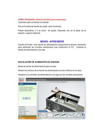COMO TRABAJAR: ¡Usted está listo para comenzar¡
Esta listo para comenzar el modulo.

Clic en la parte de fuente de poder para comenzar.

Puede devolverse o ir al menú de ayuda. Haciendo clic en la parte de la
esquina superior derecha.



                           MODO APRENDER
Fuente de Poder: Una fuente de alimentación proporciona la tensión necesaria
para alimentar los circuitos electrónicos que conforman el PC. Conecte la
fuente de alimentación a la caja.




INSTALACIÓN DE SUMINISTRO DE ENERGÍA

Mover la fuente de alimentación para el caso

Alinear los orificios de la fuente de alimentación con los orificios en el caso

Asegurar el suministro de alimentación a la caja con los tornillos apropiados
 