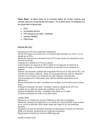 Placa Base: La placa base es la principal tarjeta de circuito impreso que
conecta todos los componentes del equipo. En la placa base, se trabajara con
los siguientes componentes:

       CPU
       Compuesto térmico
       CPU disipador de calor / ventilador
       módulos RAM(2)
       Placa base



INSTALAR CPU

Recuperar la CPU de la alfombra antiestática.
Gire la CPU para la conexión de un indicador está alineado con el pin 1 en el
zócalo de la CPU.
Alinee las muescas de orientación de la CPU a las claves de orientación en la
toma de corriente.
Coloque con cuidado la CPU en el zócalo
Cierre la placa de carga de la CPU y fijarlo en el lugar por el cierre de la
palanca de carga y moverlo en la pestaña de retención de la carga de la
palanca.
Aplique una pequeña cantidad de compuesto térmico en el chip de la CPU y se
extendió de manera uniforme. (Nota: El compuesto térmico sólo es necesario
cuando no se incluye en el disipador de calor Siga las instrucciones
proporcionadas por el fabricante para obtener detalles específicos de la
aplicación.).
Alinee el disipador de calor / ventilador de montaje con los orificios de la placa
base.
Coloque el disipador de calor / ventilador sobre el zócalo de la CPU con
cuidado de no pillar los cables del ventilador de la CPU.
Apriete el disipador de calor / ventilador para fijarlo en su lugar.
Conecte el disipador de calor en la placa base

instalar RAM
Recuperar un módulo de memoria RAM de la alfombra antiestática
Alinee las muescas de enganche en el módulo de memoria RAM a las muecas
en la ranura y presione hacia abajo hasta que haga clic en las pestañas
laterales.
Asegúrese de que las pestañas laterales ha bloqueado el módulo de memoria
RAM y comprobar visualmente los contactos expuestos
Repita para el módulo de memoria RAM segundo.

Instalar la placa base
 