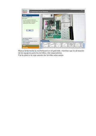 Mueva lentamente la motherboard en el gabinete, mientras que la alineación
de los agujeros para los tornillos y los separadores.
Fije la placa a la caja usando los tornillos adecuados
 