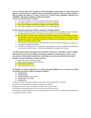 40. A los niños del grupo 2”A” del jardín de niños Chimalpopoca, les gusta jugar en el piso construyendo
bloques. Los alumnos de 3”B” prefieren hacer sus construcciones sobre una mesa y con lego o duplos, es
decir con piezas que caben en su mano. A los de 1”C” les gusta trepar, columpiarse y lanzarse por la
resbaladilla. Cada grupo se relaciona con diferentes espacios.
REALIZA LA CORRESPONDENCIA CORRECTA:
a) 1”C” espacio pequeño, 2”A” espacio grande, 3”B” espacio mediano.
b) 3”B” espacio grande, 1”C” espacio mediano, 2”A” espacio pequeño.
c) 2”A” espacio mediano, 3”B” espacio pequeño, 1”C” espacio grande.
d) 3”B” espacio pequeño, 2”A” espacio mediano, 1”C” espacio grande.
41. Para evaluar las nociones de relaciones espaciales, la educadora observa:
a) Si el niño utiliza la forma para separar o clasificar, si puede concordar objetos comunes con figuras
tridimensionales de espacio, si encuentra la forma que va con la historia del cuento.
b) Si el niño siguelas instrucciones cuando ella utilizapalabrasde posición, ordenamiento y distancia.
Si puede decir cuando un objeto presente está completo o le falta alguna parte, si puede descubrir
las partes de su tenis, si construye un encierro con bardas para que el gatito no se salga, si utiliza
palabras como dentro afuera o entre.
c) Si el niño sube y baja las escaleras correctamente,si corre en el patio sin tropezarse, si ayuda a sus
compañeros a trepar el pasamano.
d) Si el niño se relaciona con sus compañeros sociablemente, si expresa verbalmente manifestando
sus emociones y sentimientos, si utiliza adecuadamente los tiempos de los verbos.
42. Cada campo formativo tiene aspectos que la educadora debe conocer e identificar. cuando se trabajan
ideas sobre la conexión entre actividades matemáticas espontáneas e informales de los niños y su uso
para propiciar el desarrollo del razonamiento, identificadas como punto de partida de la intervención
educativa, estamos identificando al campo formativo…
a) Expresión y conocimiento del mundo
b) Pensamiento de espacio forma y volumen
c) Pensamiento matemático
d) Desarrollo personal y social
43. Relaciona los eventos registrados por la maestra como generalidades de que sus alumnos ya utilizan
los principios del conteo en diversas situaciones cotidianas:
1) CARDINALIDAD
2) ORDEN ESTABLE
3) CORRESPONDENCIA UNO A UNO
4) IRRELEVANCIA DEL ORDEN
5) ABSTRACCIÓN
(1) Dicen el último número que nombran en una colección para determinar la cantidad.
(2) Enumeran correctamente los objetos en pequeñas cantidades.
(3) Algunos requieren tocarse los dedos para determinar cuántos tienen.
(5) Contabilizan apropiadamente clases y subclases de objetos y personas.
(4) Aunque les cambie de lugar o posición loselementos de una colección ya cuantificada logran determinar
la cantidad sin volver a contar.
 