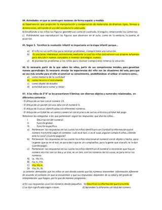 44. Actividades en que se construyen nociones de forma espacio y medida
a) Experiencias que propicien la manipulación y comparación de materiales de diversos tipos, formas y
dimensiones, utilizando el uso del vocabulario adecuado.
b) Enseñando a los niños las figuras geométricas como el cuadrado, triangulo, remarcando los contornos.
c) Pidiéndoles que reproduzcan las figuras que observan en el aula, como en la ventana, la puerta, el
pizarrón.
45. Según S. Tornthon la resolución infantil es importante en la etapa infantil porque…
a) El niño no se conflictúa para resolver problemas, siempre tiene una solución.
b) Es una tarea intelectual,estimulante,mediante la cual los niños (as) valoran sus propios esfuerzos
para descubrir nuevos conceptos e inventar estrategias nuevas.
c) Al plantearles problemas a los niños para resolver siempre está inmersa la solución.
46. Es necesario partir de lo que saben los niños, partir de sus competencias iniciales, para garantizar
nuevos aprendizajes. Es necesario vincular las experiencias del niño con las situaciones del aula, para que
así sea más sencillo para el niño el construir su conocimiento, posibilitándose el utilizar el número como…
a) como memoria de la cantidad
b) como recurso o instrumento
c) como objeto de estudio
d) actividad para sumar y restar.
47. A los niños de 3”A” se les presentaron 4 láminas con diversos objetos y numerales relacionados, en
diferentes contextos:
- El dibujo de un taxi con el número 23.
- El dibujo de un pastel con una vela con el numeral 6.
- El dibujo de 3 casas identificadascon diferentes números.
- El dibujo de un ticket de un centro comercial con el precio de varios artículosy el total del pago.
Relaciona las categorías a las que pertenecen según las respuestas que dan los niños…
I. Descripción del numeral.
II. Función global.
III. Función específica.
a) Pertenecen las respuestas en las cuales losniñosidentifican con claridad lainformación queel
número transmite según el contexto: cuál es el taxi,si es el suyo,alguien cumple 6 años,¿Dónde
está tu casa? ¿Cuánto pagaste?
b) Pertenecen las respuestas en las cuales losniñosrelacionan el numeral con el objeto o hecho, para
la gente que va en el taxi,es para decir que es un cumpleaños,para la gente que viveahí, te lo dan
cuando pagas.
c) Pertenecen las respuestas en las cuales losniñosidentifican el numeral o reconocen que hay un
número escrito:son un dos y un tres, es un seis,son los números de las casas,es para mirar los
números.
A) Ia, IIb,IIIc.
B) IIa,Ic,IIIb.
C) IIIa,IIb,Ic.
D) IIIa,IIc,Ib.
Lo anterior demuestra que los niños se van dando cuenta que los números transmiten información diferente
de acuerdo al contexto en que se encuentran y que sus respuestas dependen de su edad y del grado de
interpretación que hagan, por lo que de manera progresiva…
a) En sus respuestas usan los números desde pequeños. b) Descifran la información quetransmite.
c) Le dan significado según crecen. d) Aprenden la diferente utilidad del número.
 