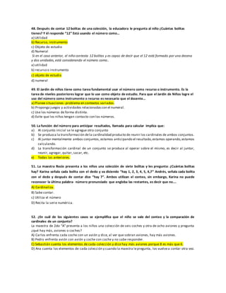 48. Después de contar 12 bolitas de una colección, la educadora le pregunta al niño ¿Cuántas bolitas
tienes? Y él responde “12” Está usando el número como…
a) Utilidad
b) Recurso, instrumento
c) Objeto de estudio
d) Numeral
Si en el caso anterior, el niño contesta 12 bolitas y es capaz de decir que el 12 está formado por una decena
y dos unidades, está considerando el número como..
a) utilidad
b) recurso o instrumento
c) objeto de estudio
d) numeral
49. El Jardín de niños tiene como tarea fundamental usar el número como recurso o instrumento. Es la
tarea de niveles posteriores lograr que lo use como objeto de estudio. Para que el Jardín de Niños logre el
uso del número como instrumento o recurso es necesario que el docente…
a) Planee situaciones- problema en contextos variados.
b) Proponga juegos y actividades relacionadascon el numeral.
c) Use los números de forma distinta.
d) Evite que los niños tengan contacto con los números.
50. La función del número para anticipar resultados, llamada para calcular implica que:
a) Al conjunto inicial se le agregue otro conjunto
b) Se produzca la transformación dela cardinalidad producto de reunir los cardinales de ambos conjuntos.
c) Al juntar mentalmente ambos conjuntos, estamos anticipando el resultado,estamos operando,estamos
calculando.
d) La transformación cardinal de un conjunto se produce al operar sobre el mismo, es decir al juntar,
reunir, agregar, quitar, sacar, etc.
e) Todas las anteriores.
51. La maestra Rocío presenta a los niños una colección de siete bolitas y les pregunta: ¿Cuántas bolitas
hay? Karina señala cada bolita con el dedo y va diciendo “hay 1, 2, 3, 4, 5, 6,7” Andrés, señala cada bolita
con el dedo y después de contar dice “hay 7”. Ambos utilizan el conteo, sin embargo, Karina no puede
reconocer la última palabra- número pronunciado que engloba las restantes, es decir que no….
A) Cardinaliza.
B) Sabe contar.
c) Utiliza el número
D) Recita la serie numérica.
52. ¿En cuál de los siguientes casos se ejemplifica que el niño se vale del conteo y la comparación de
cardinales de un conjunto?
La maestra de 2do “A” presenta a los niños una colección de seis coches y otra de ocho aviones y pregunta
¿qué hay más, aviones o coches?
A) Carlos enfrenta cada coche con un avión y dice, al ver que sobran aviones, hay más aviones.
B) Pedro enfrenta avión con avión y coche con coche y no sabe responder.
C) Sebastián cuenta los elementos de cada colección y dice hay más aviones porque 8 es más que 6.
D) Ana cuenta los elementos de cada colección y cuando la maestra lepregunta, los vuelvea contar otra vez.
 