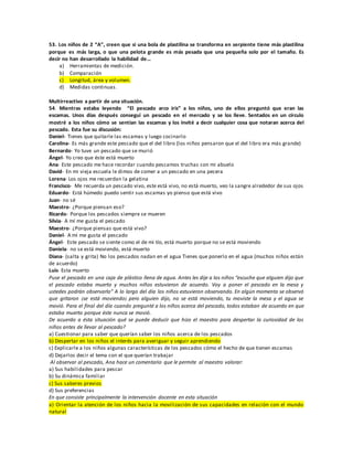 53. Los niños de 2 “A”, creen que si una bola de plastilina se transforma en serpiente tiene más plastilina
porque es más larga, o que una pelota grande es más pesada que una pequeña solo por el tamaño. Es
decir no han desarrollado la habilidad de...
a) Herramientas de medición.
b) Comparación
c) Longitud, área y volumen.
d) Medidas continuas.
Multirreactivo a partir de una situación.
54. Mientras estaba leyendo “El pescado arco iris” a los niños, uno de ellos preguntó que eran las
escamas. Unos días después conseguí un pescado en el mercado y se los lleve. Sentados en un círculo
mostré a los niños cómo se sentían las escamas y los invité a decir cualquier cosa que notaran acerca del
pescado. Esta fue su discusión:
Daniel- Tienes que quitarle las escamas y luego cocinarlo
Carolina- Es más grande este pescado que el del libro (los niños pensaron que el del libro era más grande)
Bernardo- Yo tuve un pescado que se murió
Ángel- Yo creo que éste está muerto
Ana- Este pescado me hace recordar cuando pescamos truchas con mi abuelo
David- En mi vieja escuela le dimos de comer a un pescado en una pecera
Lorena- Los ojos me recuerdan la gelatina
Francisco- Me recuerda un pescado vivo, este está vivo, no está muerto, veo la sangre alrededor de sus ojos
Eduardo- Está húmedo puedo sentir sus escamas yo pienso que está vivo
Juan- no sé
Maestro- ¿Porque piensan eso?
Ricardo- Porque los pescados siempre se mueren
Silvia- A mí me gusta el pescado
Maestro- ¿Porque piensas que está vivo?
Daniel- A mí me gusta el pescado
Ángel- Este pescado se siente como el de mi tío, está muerto porque no se está moviendo
Daniela- no se está moviendo, está muerto
Diana- (salta y grita) No los pescados nadan en el agua Tienes que ponerlo en el agua (muchos niños están
de acuerdo)
Luis- Esta muerto
Puse el pescado en una caja de plástico llena de agua. Antes les dije a los niños “escuche que alguien dijo que
el pescado estaba muerto y muchos niños estuvieron de acuerdo. Voy a poner el pescado en la mesa y
ustedes podrán observarlo” A lo largo del día los niños estuvieron observando. En algún momento se observó
que gritaron ¡se está moviendo¡ pero alguien dijo, no se está moviendo, tu moviste la mesa y el agua se
movió. Para el final del día cuando pregunté a los niños acerca del pescado, todos estaban de acuerdo en que
estaba muerto porque éste nunca se movió.
De acuerdo a ésta situación qué se puede deducir que hizo el maestro para despertar la curiosidad de los
niños antes de llevar al pescado?
a) Cuestionar para saber que querían saber los niños acerca de los pescados
b) Despertar en los niños el interés para averiguar y seguir aprendiendo
c) Explicarle a los niños algunas características de los pescados cómo el hecho de que tienen escamas
d) Dejarlos decir el tema con el que querían trabajar
Al observar al pescado, Ana hace un comentario que le permite al maestro valorar:
a) Sus habilidades para pescar
b) Su dinámica familiar
c) Sus saberes previos
d) Sus preferencias
En que consiste principalmente la intervención docente en esta situación
a) Orientar la atención de los niños hacia la movilización de sus capacidades en relación con el mundo
natural
 