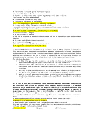 b) Cuestionarlos acerca de lo que les interesa de los peces
c) Propiciar el trabajo colaborativo
d) Informar a los niños acerca de los aspectos importantes acerca de los seres vivos
Para que crees que realiza el experimento
a) Para demostrar lo que estaba explicando
b) Para observar los cambios en los pescados
c) Para darles oportunidad de comprobar o desechar sus hipótesis
d) Para que puedan utilizar algunas herramientas de trabajo
Qué tipo de participación logra que tengan los niños durante el desarrollo del experimento
a) De observadores de fenómenos naturales
b) De interacción con los contenidos, los materiales y sus compañeros
c) Participación activa y dirigida
d) De interacción con su maestro
Si este tipo de situaciones se desarrolla sistemáticamente que tipo de competencias podría desarrollarse en
los niños?
a) De trabajo en colaboración y experimentación
b) De observación y dialogo
c) De cuidado y conservación del medio ambiente natural
d) De exploración y conocimiento del mundo natural
3.- En el rincón de cienciaslos niñosde3er grado,colocan una tetera en el fuego y exponen un plato con los
rayos del sol.Ellos están experimentando con diversos elementos para encontrar soluciones y respuestas a
problemas acerca del mundo natural.La maestra les sugiere que registren los cambios que ocurren durante
y después de la indagación. Con ello se sostiene la hipótesis de que los niños desde pequeños van
construyendo teorías explicativas de la realidad de un modo similar al que hacen los científicos.
Por lo tanto la educadora:
a) No debe evitar que los niños construyan sus teorías por sí mismos. Es decir, dejarlos solos
experimentando hasta que ellos verifiquen sus teorías si son falsas o verdaderas.
b) Debe ayudar a los niños a darse cuenta de lo que saben, de que ellos construyen sus teorías y de
que las deben poner en juego para saber si les sirven o si las deben modificar para dar explicación a
su realidad.
c) Selecciona los temas,como: las estaciones del año,las hojasdelos árboles, la leche de la vaca, etc.
Para que los niños pierdan el interés y realicen sus investigaciones fuera de la escuela.
d) Ayuda en la escuela a que los niños construyan un conocimiento determinado y provoca que otro
conocimiento se construya fuera del contexto escolar respondiendo a las verdaderas curiosidades
que ellos tienen.
55. En época de lluvia, en el jardín de niños Gandhi, los niños se acercan al chapoteadero pues saben que
ahí encontrarán gran variedad de animalitos como: caracoles, gusanos, cochinillas y los llamados
azotadores. Buscan ramitas de los árboles para atraparlos y los colocan en botellitas de plástico, en hojas
de dulces o en lo que encuentren a la mano para transportarlos. Alejandra se acerca a su maestra y le
pregunta ¿por qué algunos gusanos dejan un “caminito de baba en el piso? La maestra le da la respuesta
inmediatamente con indiferencia. ¿Qué pasó con Alejandra?
a) La maestra le abrió otras puertas de manera que pudo encontrar la solución al menos acercarse a la
misma.
b) Le mostró de manera científica como sucedía el milagro del gusano como si fuera magia.
c) La maestra cerró su curiosidad dando la respuesta
d) Le respondió lo que la niña quería saber y eso bastó para satisfacer su curiosidad.
Cerrar esa puerta abierta con una respuesta que ellos deben creer y supuestamente aprender…Invitación que
no hace el autor para involucrar a los niños a la ciencia.
a) Francesco Tonucci b) Vigotsky c) Silvia Alderoqui
 