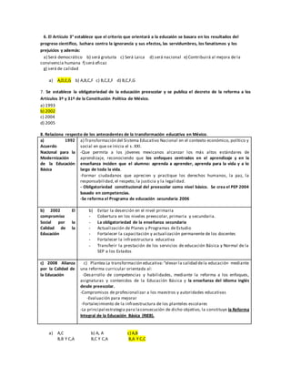 6. El Artículo 3° establece que el criterio que orientará a la educaión se basara en los resultados del
progreso científico, luchara contra la ignorancia y sus efectos, las servidumbres, los fanatismos y los
prejuicios y además:
a) Será democrático b) será gratuita c) Será Laica d) será nacional e) Contribuirá al mejora de la
convivencia humana f) será eficaz
g) será de calidad
a) A,D,E,G b) A,B,C,F c) B,C,E,F d) B,C,F,G
7. Se establece la obligatoriedad de la educación preescolar y se publica el decreto de la reforma a los
Artículos 3º y 31º de la Constitución Política de México.
a) 1993
b) 2002
c) 2004
d) 2005
8. Relaciona respecto de los antecedentes de la transformación educativa en México.
a) 1992
Acuerdo
Nacional para la
Modernización
de la Educación
Básica
a) Transformación del Sistema Educativo Nacional en el contexto económico, político y
social en que se inicia el s. XXI.
-Que permita a los jóvenes mexicanos alcanzar los más altos estándares de
aprendizaje, reconociendo que los enfoques centrados en el aprendizaje y en la
enseñanza inciden que el alumno: aprenda a aprender, aprenda para la vida y a lo
largo de toda la vida.
-Formar ciudadanos que aprecien y practique los derechos humanos, la paz, la
responsabilidad, el respeto, la justicia y la legalidad.
- Obligatoriedad constitucional del preescolar como nivel básico. Se crea el PEP 2004
basado en competencias.
-Se reforma el Programa de educación secundaria 2006
b) 2002 El
compromiso
Social por la
Calidad de la
Educación
b) Evitar la deserción en el nivel primaria
- Cobertura en los niveles preescolar, primaria y secundaria.
- La obligatoriedad de la enseñanza secundaria
- Actualización de Planes y Programas de Estudio
- Fortalecer la capacitación y actualización permanente de los docentes
- Fortalecer la infraestructura educativa
- Transferir la prestación de los servicios de educación Básica y Normal de la
SEP a los Estados
c) 2008 Alianza
por la Calidad de
la Educación
c) Plantea La transformación educativa:“elevar la calidad dela educación mediante
una reforma curricular orientada al:
-Desarrollo de competencias y habilidades, mediante la reforma a los enfoques,
asignaturas y contenidos de la Educación Básica y la enseñanza del idioma inglés
desde preescolar.
-Compromisos de profesionalizar a los maestros y autoridades educativas
-Evaluación para mejorar
-Fortalecimiento de la infraestructura de los planteles escolares
-La principal estrategia para laconsecución de dicho objetivo, la constituye la Reforma
Integral de la Educación Básica (RIEB).
a) A,C b) A, A c) A,B
B,B Y C,A B,C Y C,A B,A Y C,C
 