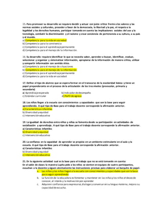 15. Para promover su desarrollo se requiere decidir y actuar con juicio crítico frente a los valores y las
normas sociales y culturales, proceder a favor de la democracia, la libertad y la paz, el respeto a la
legalidad y los derechos humanos, participar tomando en cuenta las implicaciones sociales del uso y la
tecnología, combatir la discriminación y el racismo y crear conciencia de pertenencia a su cultura, a su país
y al mundo.
a) Competencia para la vida en sociedad
b) Competencia para la convivencia
c) Competencia para el aprendizajepermanente
d) Competencia para el manejo de la información.
16. Su desarrollo requiere identificar lo que se necesita saber, aprender a buscar, identificar, evaluar,
seleccionar y organizar y sistematizar información, apropiarse de la información de manera crítica, utilizar
y compartir información con sentido ético.
a) Competencia para el manejo de situaciones
b) Competencia para el manejo de la información
c) Competencia para el aprendizajepermanente
d) Competencia para la vida en sociedad
17. Define el tipo de alumno que se espera formar en el transcurso de la escolaridad básica y tiene un
papel preponderante en el proceso de la articulación de los tresniveles (preescolar, primaria y
secundaria)
a) Aprendizajeesperado b) Indicador dedesempeño
c) Estándar curricular d) Perfil de egreso
18. Los niños llegan a la escuela con conocimientos y capacidades que son la base para seguir
aprendiendo. A qué tipo de Base para el trabajo docente corresponde la afirmación anterior.
a) Característicasinfantiles
b) Diversidad y equidad
c) Intervención educativa
19. La igualdad de derechos entre niños y niñas se fomenta desde su participación en actividades de
socialización y aprendizaje. A qué tipo de Base para el trabajo docente corresponde la afirmación anterior.
a) Características infantiles
b) Diversidad y equidad
c) Intervención educativa
20. La confianza en la capacidad de aprender se propicia en un ambiente estimulante en el aula y la
escuela. A qué tipo de Base para el trabajo docente corresponde la afirmación anterior.
a) Características infantiles
b) Diversidad y equidad
c) Intervención educativa
21. En la siguiente actividad cual es la base para el trabajo que no se está tomando en cuenta:
En el salón de clases la maestra Lupita pide a los niños se sienten en equipos de cuatro participantes,
escuchan a la docente y siguen atentamente las instrucciones precisas para elaborar un barquito de papel.
a. Las niñas y los niños llegan a la escuela con conocimientos y capacidades queson la base
para seguir aprendiendo
b. La función de la educadora es fomentar y mantener en las niñasy los niños el deseo de
conocer, el interés y la motivación por aprender
c. Adquiere confianza para expresarse,dialogar y conversar en su lengua materna, mejora su
capacidad deescucha.
 
