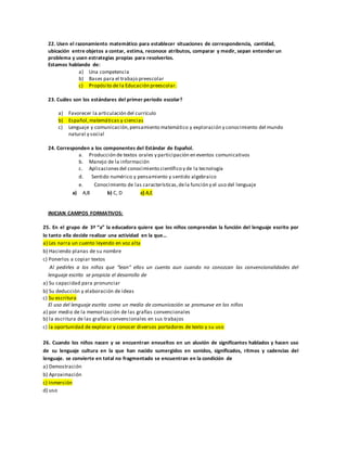 22. Usen el razonamiento matemático para establecer situaciones de correspondencia, cantidad,
ubicación entre objetos a contar, estima, reconoce atributos, comparar y medir, sepan entender un
problema y usen estrategias propias para resolverlos.
Estamos hablando de:
a) Una competencia
b) Bases para el trabajo preescolar
c) Propósito de la Educación preescolar.
23. Cuáles son los estándares del primer periodo escolar?
a) Favorecer la articulación del currículo
b) Español,matemáticas y ciencias
c) Lenguaje y comunicación,pensamiento matemático y exploración y conocimiento del mundo
natural y social
24. Corresponden a los componentes del Estándar de Español.
a. Producción de textos orales y participación en eventos comunicativos
b. Manejo de la información
c. Aplicacionesdel conocimiento científico y de la tecnología
d. Sentido numérico y pensamiento y sentido algebraico
e. Conocimiento de las características,dela función y el uso del lenguaje
a) A,B b) C, D c) A,E
INICIAN CAMPOS FORMATIVOS:
25. En el grupo de 3ª “a” la educadora quiere que los niños comprendan la función del lenguaje escrito por
lo tanto ella decide realizar una actividad en la que…
a) Les narra un cuento leyendo en voz alta
b) Haciendo planas de su nombre
c) Ponerlos a copiar textos
Al pedirles a los niños que “lean” ellos un cuento aun cuando no conozcan las convencionalidades del
lenguaje escrito se propicia el desarrollo de
a) Su capacidad para pronunciar
b) Su deducción y elaboración de ideas
c) Su escritura
El uso del lenguaje escrito como un medio de comunicación se promueve en los niños
a) por medio de la memorización de las grafías convencionales
b) la escritura de las grafías convencionales en sus trabajos
c) la oportunidad de explorar y conocer diversos portadores de texto y su uso
26. Cuando los niños nacen y se encuentran envueltos en un aluvión de significantes hablados y hacen uso
de su lenguaje cultura en la que han nacido sumergidos en sonidos, significados, ritmos y cadencias del
lenguaje. se convierte en total no fragmentado se encuentran en la condición de
a) Demostración
b) Aproximación
c) Inmersión
d) uso
 