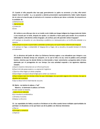 27. Cuando el niño pequeño dice taza papi, generalmente Le padre no arremete y le dice, niño tonto!
dejaste fuera el auxiliar es, y su posesivo y además pronunciaste equivocadamente, haber repite después
de mí, esta es la taza de papi, al contrario se le reconoce su esfuerzo por darse a entender. Se encuentra en
la condición de
a) Demostración
b) Aproximación
c) Inmersión
d) Uso
28. Leticia es una niña que vive en un medio rural y habla una lengua indígena (su lengua materna). Asiste
a una escuela por la tarde, después de ayudar a su abuelita a hacer panes para vender. En su escuela se
habla español y ella domina ambos lenguajes. ¿Es confuso para ella aprender ambos lenguajes?
a) Si porque se encuentra en una desventaja académica es menospreciada y se le dificulta entender a su
maestra
b) No porque se ajusta a quien habla y entiende cuando qué y con quien hablar determinado lenguaje
c) Si porque no llega a comprender el lenguaje de su hogar, de su escuela y no puede manejar el idioma
aisladamente
29. La directora del jardín de niños Luz Ontiveros Sarmina sugiere a sus educadoras que integren a sus
actividades la llamada tiempo de compartir, en la cual el niño a la vez, toma la palabra como principal
locutor, mientras que los demás limitan su intervención a hacer comentarios y preguntas sobre el tema
planteado por el protagonista de ese tiempo. Con esta actividad responde a los siguientes objetivos
excepto.
a) Que la maestra interactúe con un niño en particular
b) Que le brinde apoyo especia a su expresión lingüística
c) Que los niños hagan un relato completo
d) Que tengan un espacio de privilegio para contar sus vivencias
e) Que siempre sean los mismos niños los que intervengan, los que están seguros de sí mismos, los que se
adueñan de la palabra
f) Que se desarrolle la habilidad de escucha
30. Mario.- me lastime la cabeza y “acá”
Maestra.- te lastimaste la cabeza y la frente
En esta ocasión la maestra..
a) Lexicaliza el referente
b) Le resuelve la problemática
c) Orienta al alumno
d) Apoya su discurso
31. Las capacidades de habla y escucha se fortalecen en los niños cuando tienen múltiples oportunidades de
participar en situaciones en las que hacen uso de la palabra con diversas intenciones
a) Narrar
b) Dialogar y conversar
c) Explicar
 