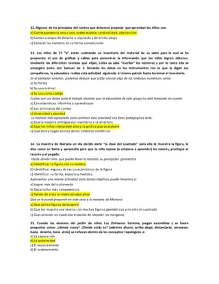 32. Algunos de los principios del conteo que debemos propiciar que aprendan los niños son:
a) Correspondencia uno a uno, orden estable, cardinalidad, abstracción
b) Contar siempre de derecha a izquierda y de arriba abajo
c) Conocer los números en su forma convencional
33. Los niños de 2º “a” están realizando un inventario del material de su salón para lo cual se ha
propuesto el uso de gráficas y tablas para concentrar la información que los niños logren obtener,
mediante las diferentes técnicas que elijan, Lolita ya sabe “escribir” los números y por lo tanto ella se
encargará junto con Samuel de ir llenando los datos en los instrumentos con lo que le digan sus
compañeros, la educadora realiza esta actividad siguiendo el mismo patrón hasta terminar el inventario.
En el ejemplar anterior, podemos deducir que Lolita conoce algo de los símbolos numéricos como:
a) Su forma
b) Su uso ordinal
c) Su uso como código
Cuáles son Las Bases para el trabajo docente que la educadora de este grupo no está tomando en cuenta
a) Características infantiles y aprendizajes
b) Los principios del conteo
c) Diversidad y equidad
La manera más apropiada para culminar esta actividad con fines pedagógicos sería:
a) Que la maestra entregue ese inventario a la directora
b) Que los niños interpreten ahora la gráfica que se elaboró
c) Qué ahora hagan planas de los símbolos numéricos
34. La maestra de Mariana un día decide darle “la clase del cuadrado” para ello le muestra la figura, le
dice como se llama y aprovecha para que la niña repase (o empiece a aprender) los colores, practique el
recorte y el pegado.
Hasta donde crees que pueda llevar la maestra su percepción geométrica
a) Identificar la figura con su nombre
b) identificar algunas de las características de la figura
c) Identificar su forma, espacio y medidas.
Aprovechar una misma actividad para tantos objetivos puede llevarnos a:
a) Lograr más de lo planeado
b) Desarrollar más competencias
c) Perder de vista la intención educativa
Qué se le puede proponer en este caso a la maestra de Mariana
a) Que utilice figuras de tangram
b) Que les muestre una lámina con muchas figuras geométricas y no sólo el cuadrado
c) Que coloreen un cuadrado tratando de respetar los márgenes
35. Cuando los alumnos del jardín de niños Luz Ontiveros Sarmina, juegan escondidas y se hacen
preguntas como: ¿dónde estoy? ¿Dónde estás tú? (adentro afuera, arriba abajo, distanciarse, atravesar,
hacia, delante, hacia atrás) se refieren dentro de los conceptos topológicos a:
a) La separación
b) La proximidad
c) El encerramiento
d) El ordenamiento
 